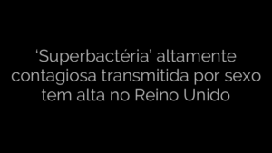 ​‘Superbactéria’ altamente contagiosa transmitida por sexo tem alta no Reino Unido 